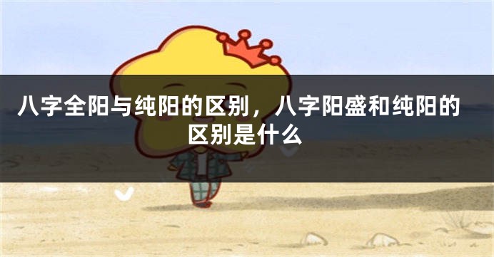 八字全阳与纯阳的区别，八字阳盛和纯阳的区别是什么