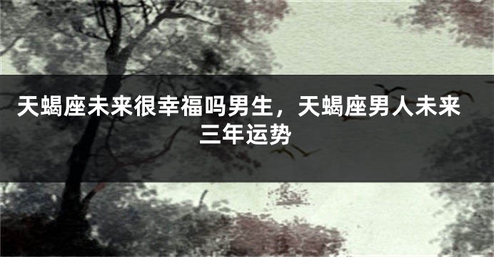 天蝎座未来很幸福吗男生，天蝎座男人未来三年运势