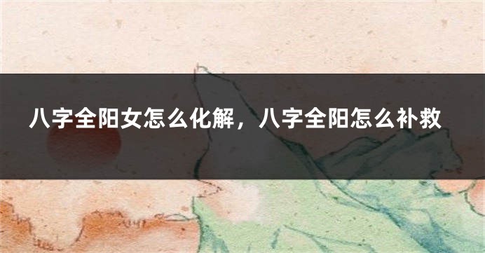 八字全阳女怎么化解，八字全阳怎么补救