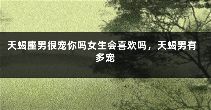 天蝎座男很宠你吗女生会喜欢吗，天蝎男有多宠