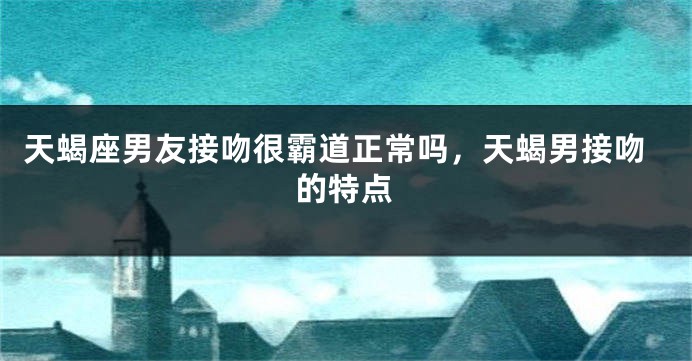 天蝎座男友接吻很霸道正常吗，天蝎男接吻的特点