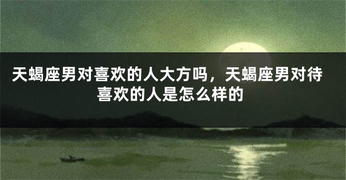 天蝎座男对喜欢的人大方吗，天蝎座男对待喜欢的人是怎么样的