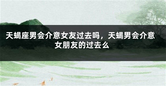 天蝎座男会介意女友过去吗，天蝎男会介意女朋友的过去么
