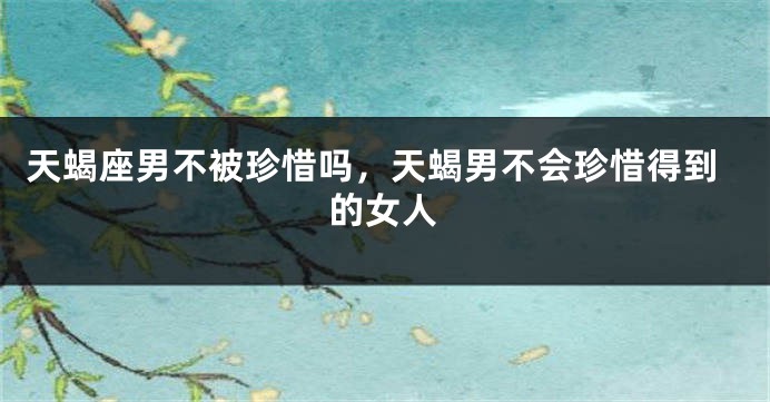 天蝎座男不被珍惜吗，天蝎男不会珍惜得到的女人