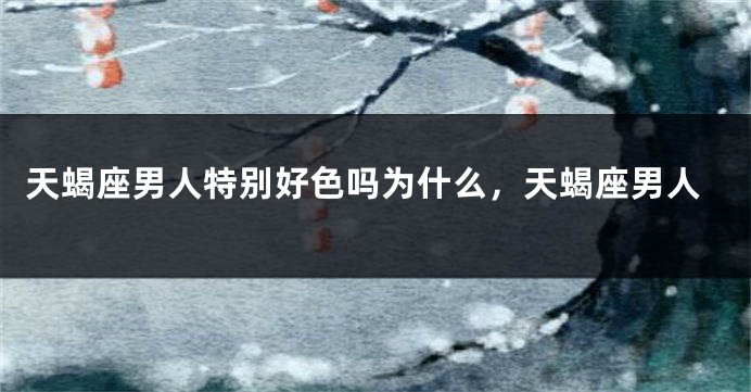 天蝎座男人特别好色吗为什么，天蝎座男人