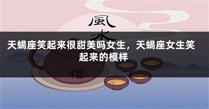 天蝎座笑起来很甜美吗女生，天蝎座女生笑起来的模样