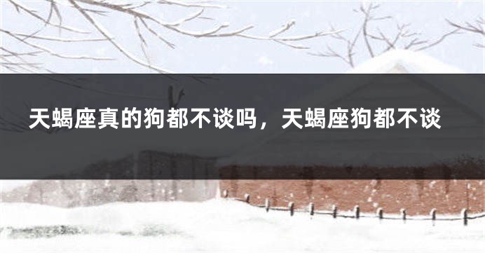 天蝎座真的狗都不谈吗，天蝎座狗都不谈