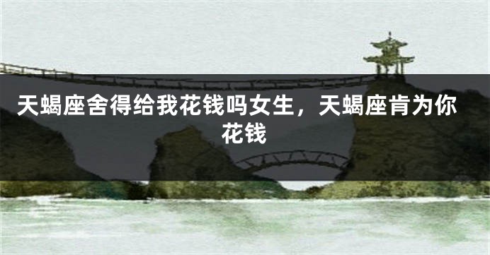 天蝎座舍得给我花钱吗女生，天蝎座肯为你花钱