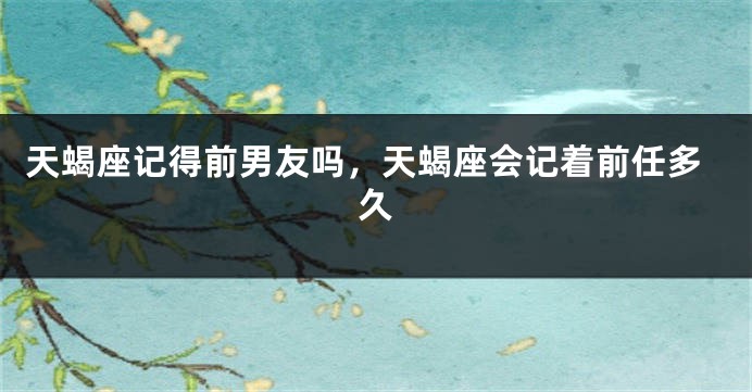 天蝎座记得前男友吗，天蝎座会记着前任多久