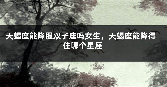 天蝎座能降服双子座吗女生，天蝎座能降得住哪个星座