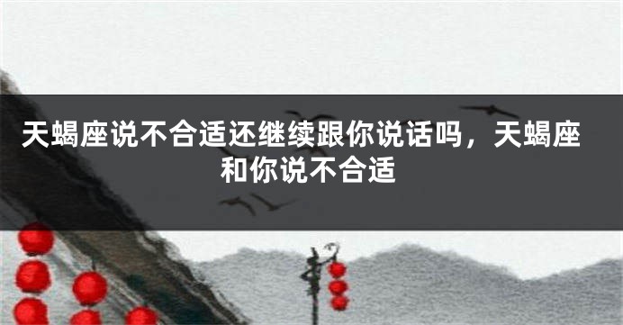 天蝎座说不合适还继续跟你说话吗，天蝎座和你说不合适
