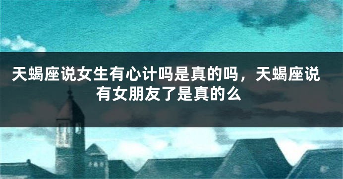 天蝎座说女生有心计吗是真的吗，天蝎座说有女朋友了是真的么