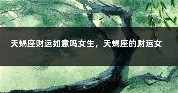 天蝎座财运如意吗女生，天蝎座的财运女