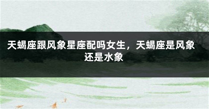 天蝎座跟风象星座配吗女生，天蝎座是风象还是水象