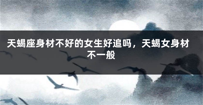 天蝎座身材不好的女生好追吗，天蝎女身材不一般