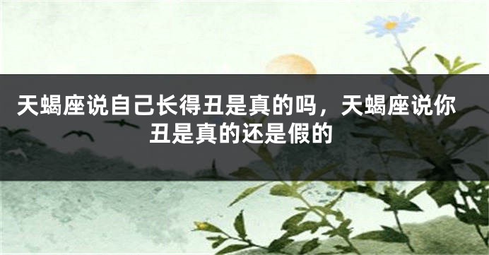天蝎座说自己长得丑是真的吗，天蝎座说你丑是真的还是假的