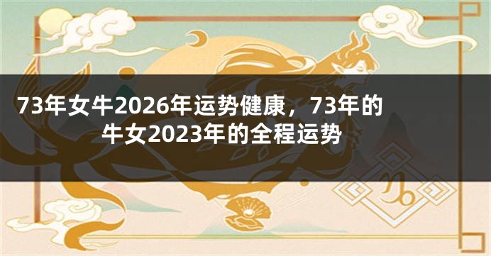 73年女牛2026年运势健康，73年的牛女2023年的全程运势