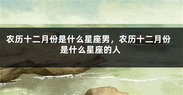 农历十二月份是什么星座男，农历十二月份是什么星座的人