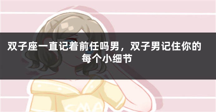 双子座一直记着前任吗男，双子男记住你的每个小细节