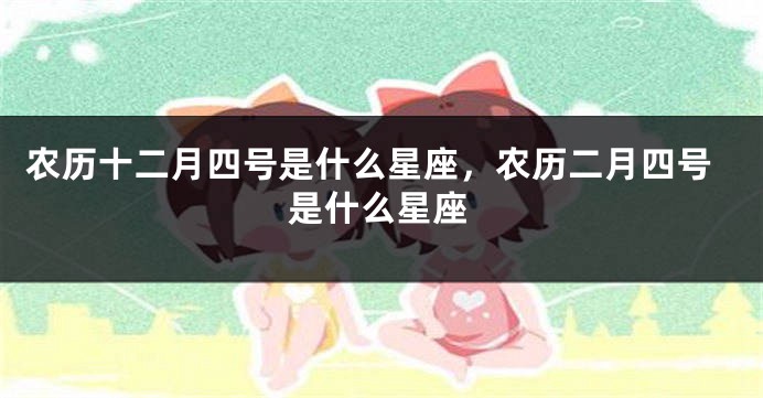 农历十二月四号是什么星座，农历二月四号是什么星座