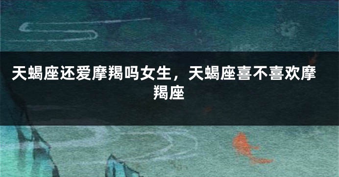 天蝎座还爱摩羯吗女生，天蝎座喜不喜欢摩羯座