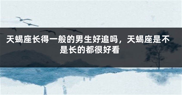 天蝎座长得一般的男生好追吗，天蝎座是不是长的都很好看