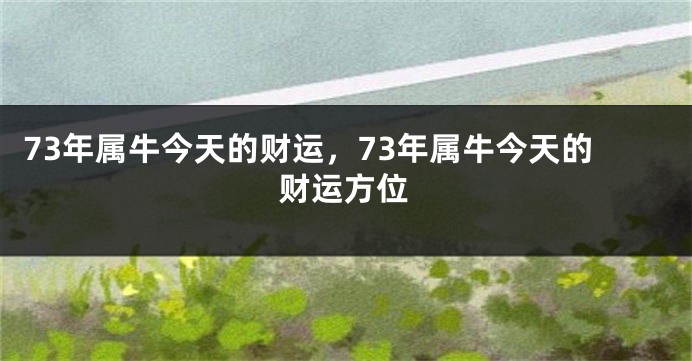 73年属牛今天的财运，73年属牛今天的财运方位