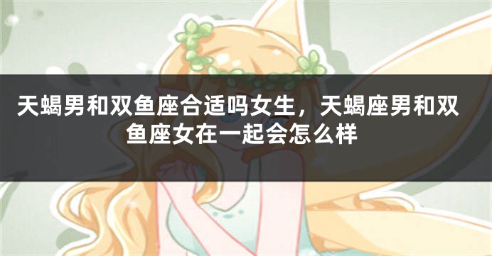 天蝎男和双鱼座合适吗女生，天蝎座男和双鱼座女在一起会怎么样