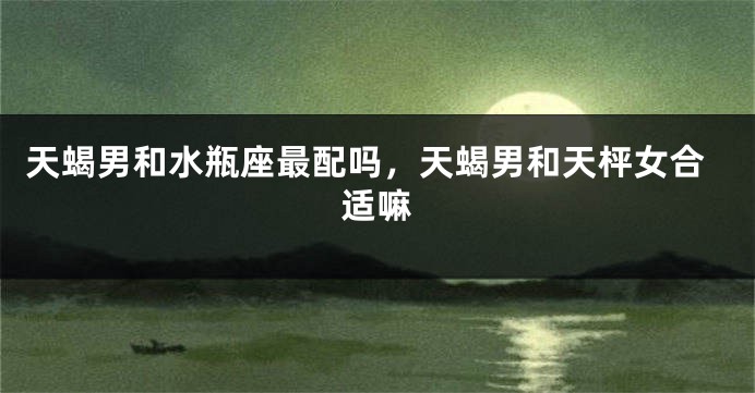 天蝎男和水瓶座最配吗，天蝎男和天枰女合适嘛