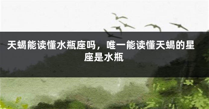 天蝎能读懂水瓶座吗，唯一能读懂天蝎的星座是水瓶