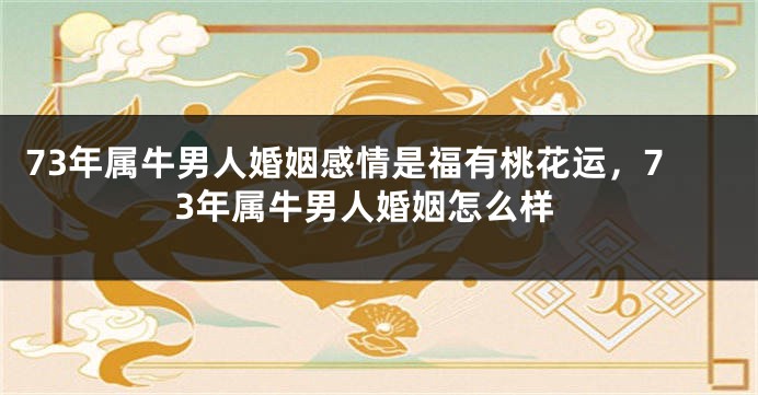 73年属牛男人婚姻感情是福有桃花运，73年属牛男人婚姻怎么样