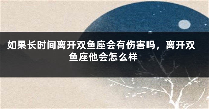 如果长时间离开双鱼座会有伤害吗，离开双鱼座他会怎么样