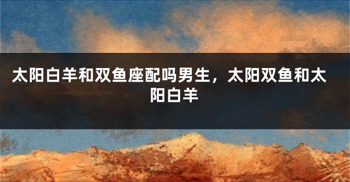 太阳白羊和双鱼座配吗男生，太阳双鱼和太阳白羊