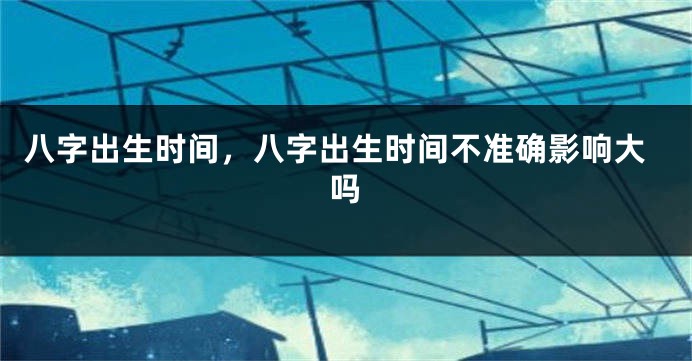 八字出生时间，八字出生时间不准确影响大吗