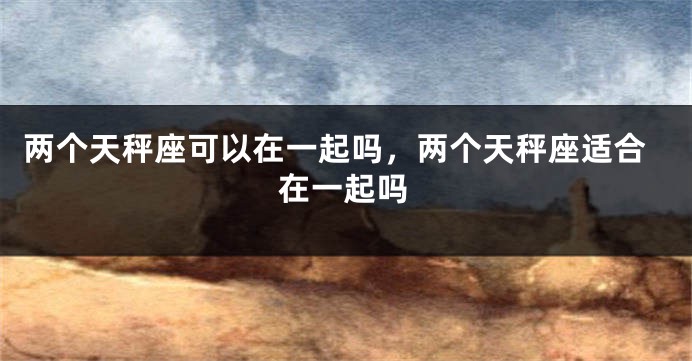 两个天秤座可以在一起吗，两个天秤座适合在一起吗