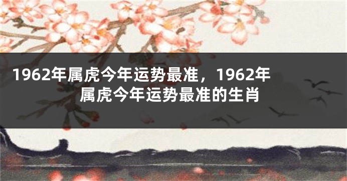 1962年属虎今年运势最准，1962年属虎今年运势最准的生肖