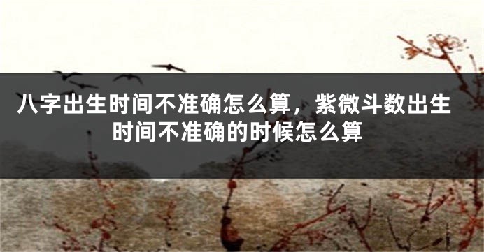 八字出生时间不准确怎么算，紫微斗数出生时间不准确的时候怎么算