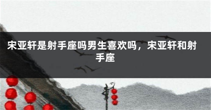 宋亚轩是射手座吗男生喜欢吗，宋亚轩和射手座