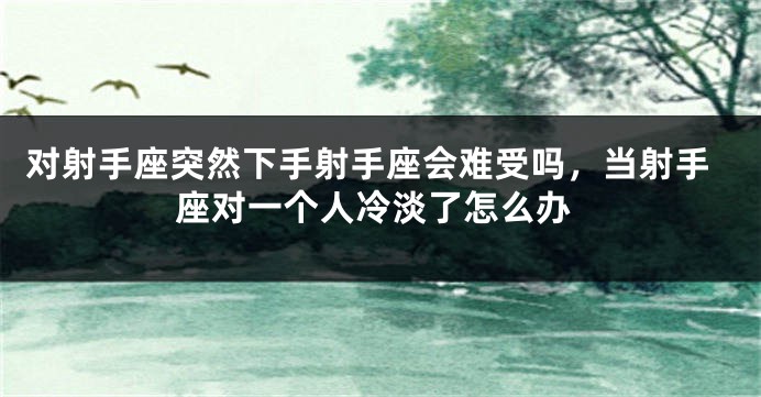 对射手座突然下手射手座会难受吗，当射手座对一个人冷淡了怎么办