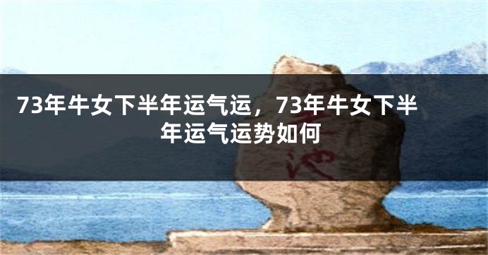 73年牛女下半年运气运，73年牛女下半年运气运势如何