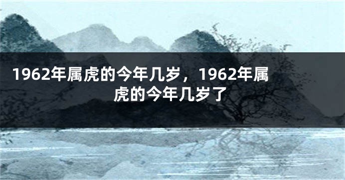 1962年属虎的今年几岁，1962年属虎的今年几岁了