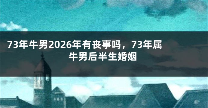 73年牛男2026年有丧事吗，73年属牛男后半生婚姻