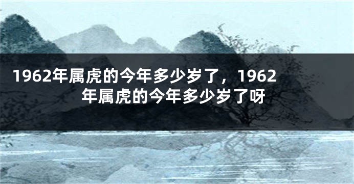 1962年属虎的今年多少岁了，1962年属虎的今年多少岁了呀