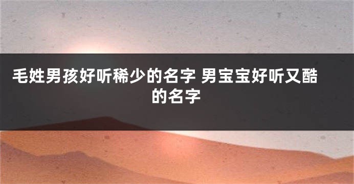 毛姓男孩好听稀少的名字 男宝宝好听又酷的名字