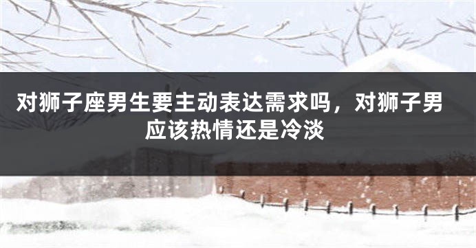 对狮子座男生要主动表达需求吗，对狮子男应该热情还是冷淡