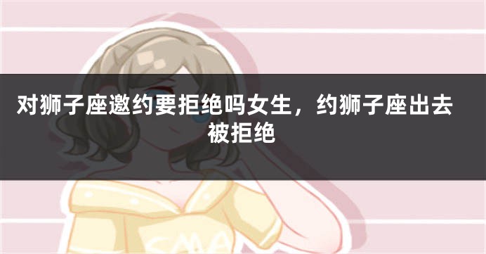 对狮子座邀约要拒绝吗女生，约狮子座出去被拒绝