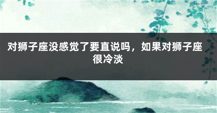 对狮子座没感觉了要直说吗，如果对狮子座很冷淡
