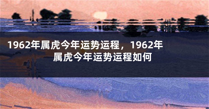 1962年属虎今年运势运程，1962年属虎今年运势运程如何