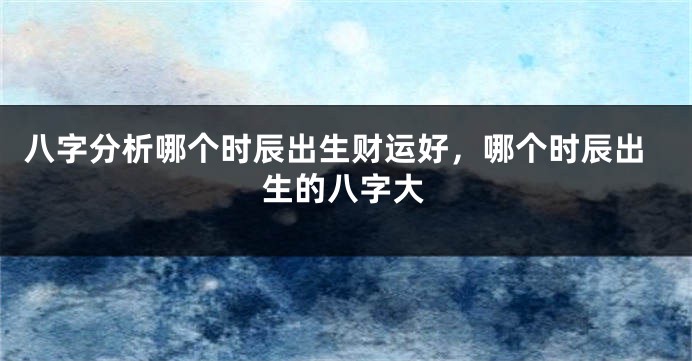 八字分析哪个时辰出生财运好，哪个时辰出生的八字大
