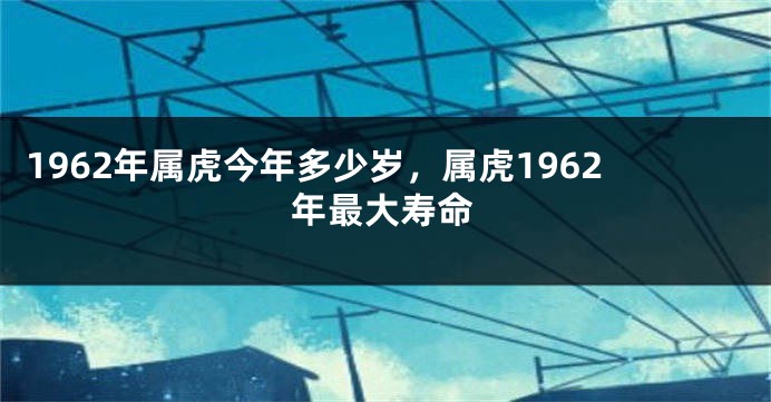 1962年属虎今年多少岁，属虎1962年最大寿命